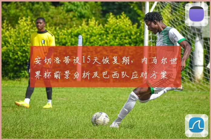 安切洛蒂设15天恢复期,内马尔世界杯前景分析及巴西队应对方案