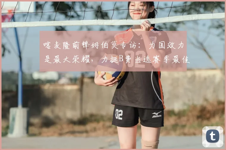 喀麦隆前锋姆伯莫专访：为国效力是最大荣耀，力挺B费当选赛季最佳球员