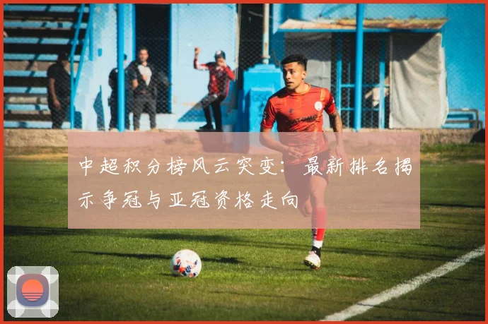中超积分榜风云突变：最新排名揭示争冠与亚冠资格走向