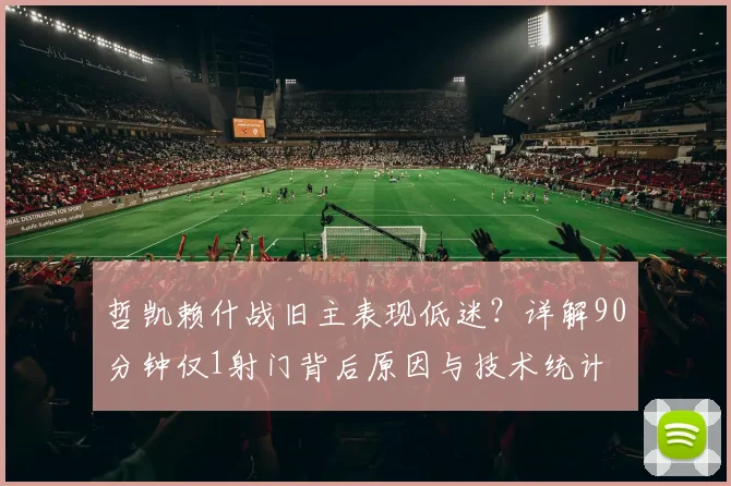 哲凯赖什战旧主表现低迷？详解90分钟仅1射门背后原因与技术统计
