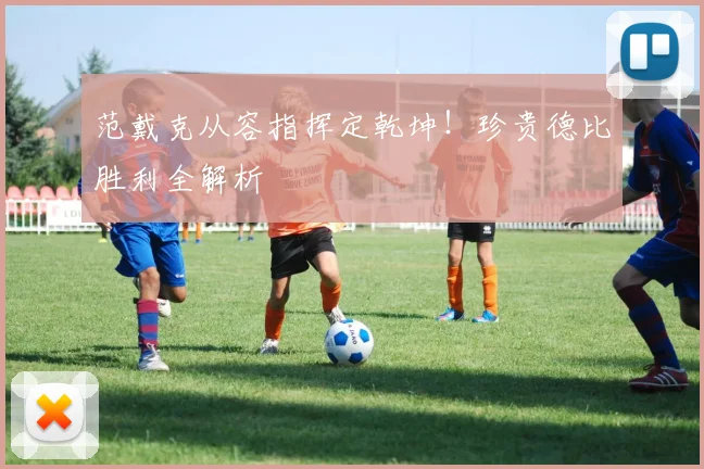 范戴克从容指挥定乾坤!珍贵德比胜利全解析