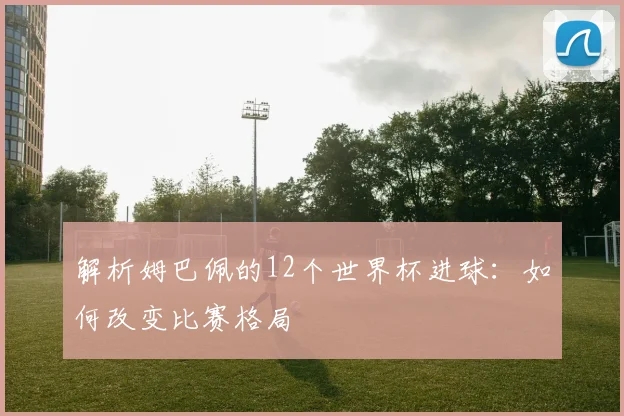 解析姆巴佩的12个世界杯进球:如何改变比赛格局