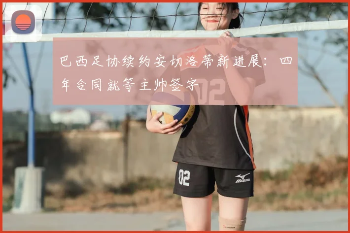 巴西足协续约安切洛蒂新进展:四年合同就等主帅签字
