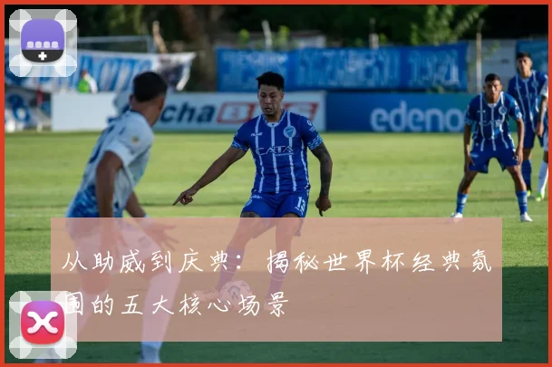 从助威到庆典:揭秘世界杯经典氛围的五大核心场景