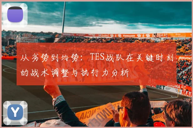 从劣势到均势：TES战队在关键时刻的战术调整与执行力分析