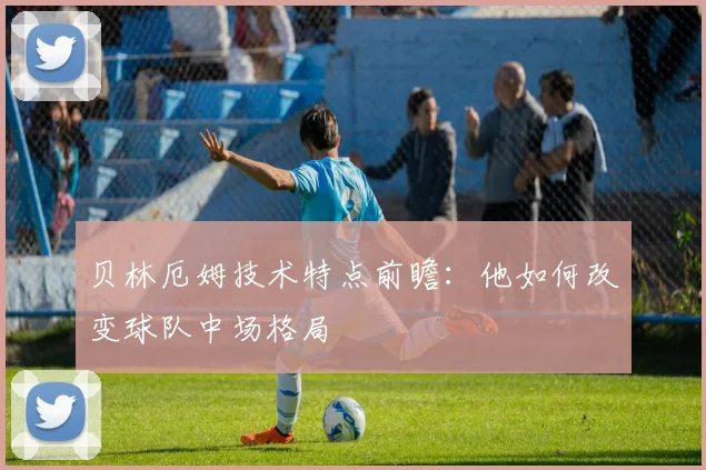 贝林厄姆技术特点前瞻:他如何改变球队中场格局