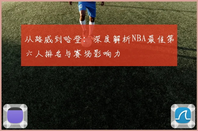 从路威到哈登:深度解析NBA最佳第六人排名与赛场影响力
