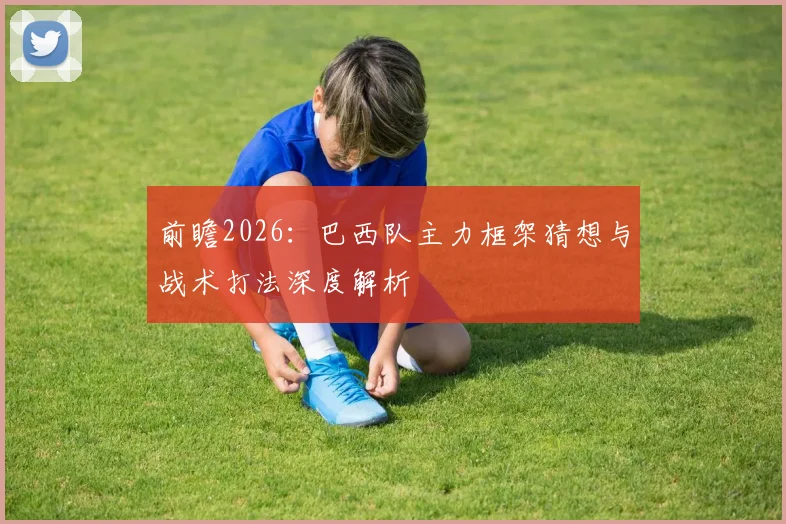 前瞻2026：巴西队主力框架猜想与战术打法深度解析