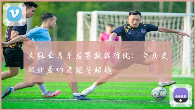 文班亚马季后赛数据对比:与历史级新秀的差距与超越