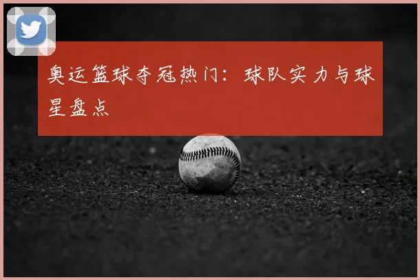 奥运篮球夺冠热门：球队实力与球星盘点