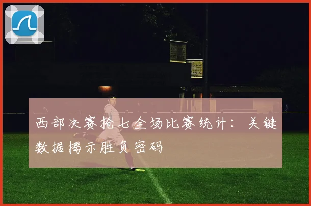 西部决赛抢七全场比赛统计:关键数据揭示胜负密码