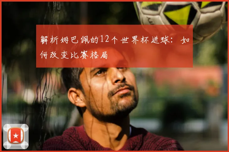 解析姆巴佩的12个世界杯进球：如何改变比赛格局