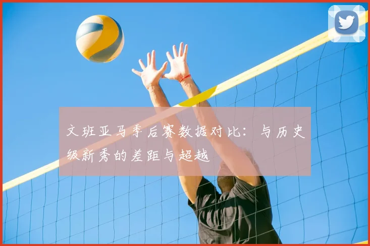 文班亚马季后赛数据对比：与历史级新秀的差距与超越