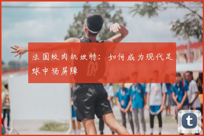 法国绞肉机坎特:如何成为现代足球中场屏障