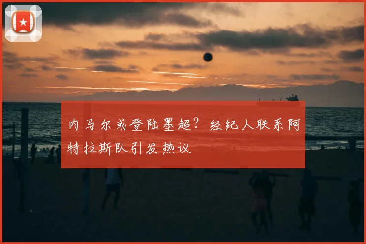 内马尔或登陆墨超？经纪人联系阿特拉斯队引发热议