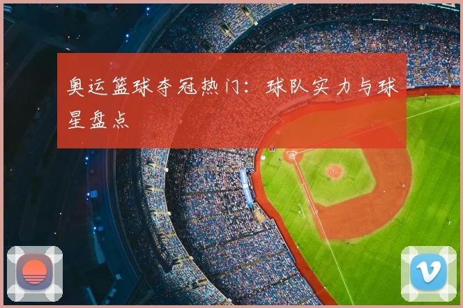 奥运篮球夺冠热门:球队实力与球星盘点