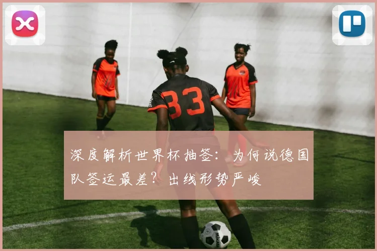 深度解析世界杯抽签:为何说德国队签运最差?出线形势严峻